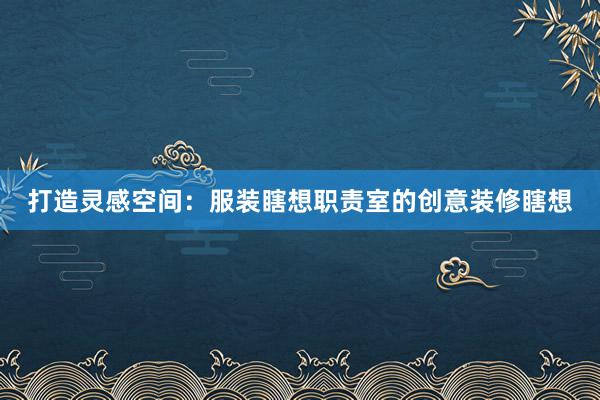 打造灵感空间：服装瞎想职责室的创意装修瞎想