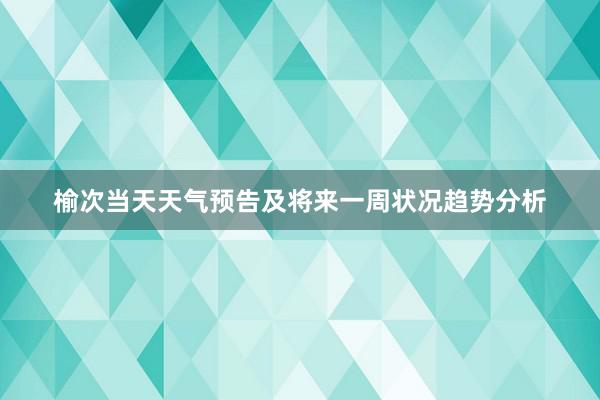 榆次当天天气预告及将来一周状况趋势分析