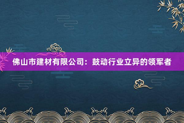 佛山市建材有限公司：鼓动行业立异的领军者